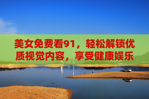 美女免费看91，轻松解锁优质视觉内容，享受健康娱乐时光