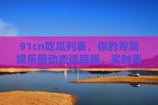 91cn吃瓜列表，你的专属娱乐圈动态追踪器，实时更新热点，不漏任何瓜事