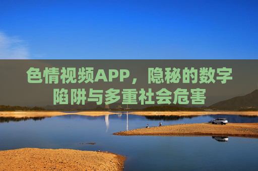 色情视频APP，隐秘的数字陷阱与多重社会危害