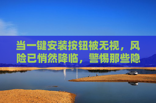 当一键安装按钮被无视，风险已悄然降临，警惕那些隐藏在软件安装中的安全陷阱