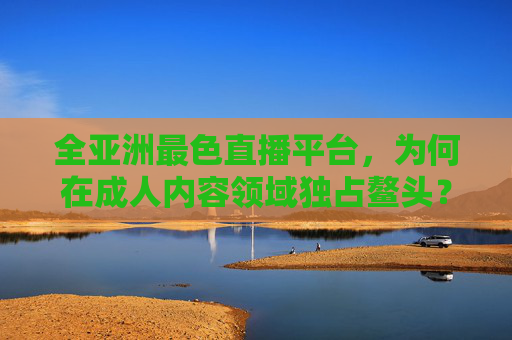 全亚洲最色直播平台，为何在成人内容领域独占鳌头？
