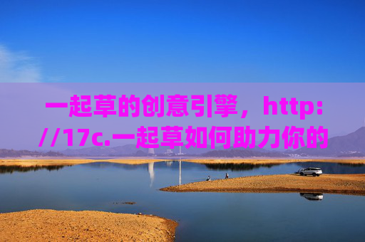 一起草的创意引擎，http://17c.一起草如何助力你的灵感落地