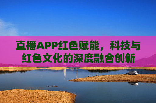 直播APP红色赋能，科技与红色文化的深度融合创新