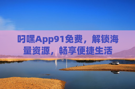 叼嘿App91免费，解锁海量资源，畅享便捷生活