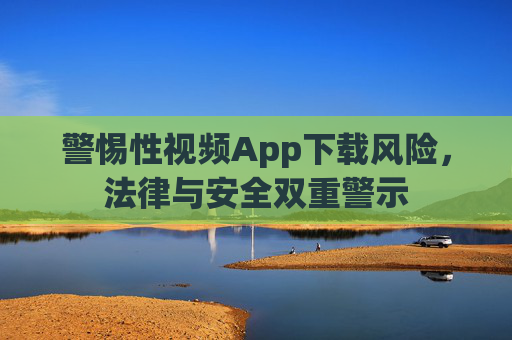 警惕性视频App下载风险，法律与安全双重警示