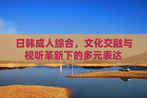 日韩成人综合，文化交融与视听革新下的多元表达