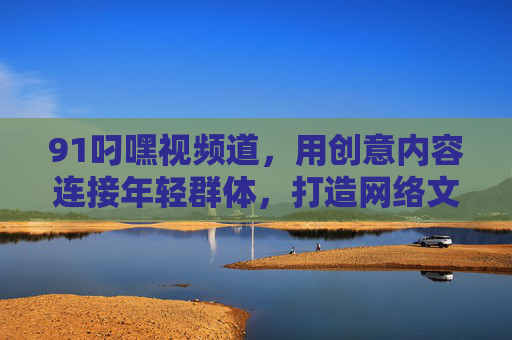 91叼嘿视频道，用创意内容连接年轻群体，打造网络文化新标杆