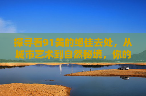 探寻看91美的绝佳去处，从城市艺术到自然秘境，你的美学之旅从这里启程
