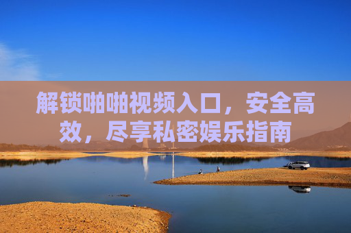 解锁啪啪视频入口，安全高效，尽享私密娱乐指南