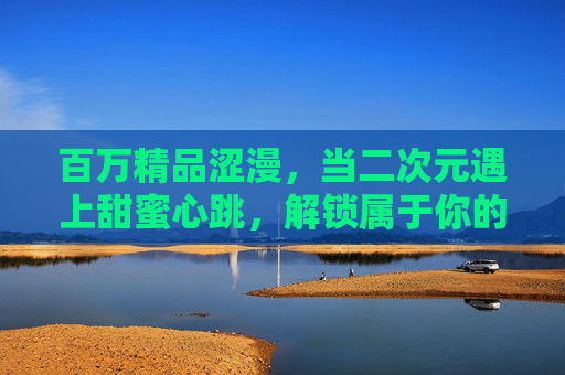 百万精品涩漫，当二次元遇上甜蜜心跳，解锁属于你的浪漫新篇章