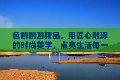 色哟哟哟精品，用匠心雕琢的时尚美学，点亮生活每一处细节