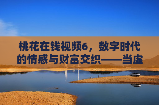 桃花在钱视频6，数字时代的情感与财富交织——当虚拟缘分撞上现实账单