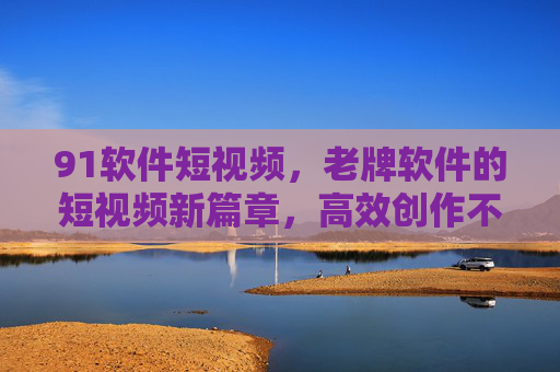 91软件短视频，老牌软件的短视频新篇章，高效创作不费力