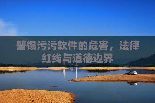警惕污污软件的危害，法律红线与道德边界