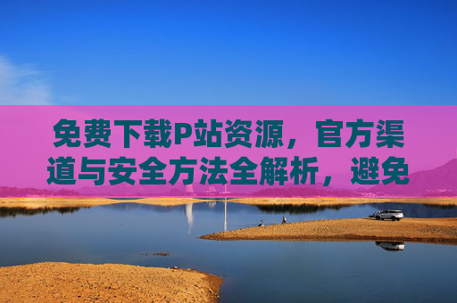 免费下载P站资源，官方渠道与安全方法全解析，避免侵权与风险