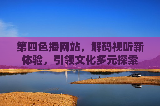第四色播网站，解码视听新体验，引领文化多元探索