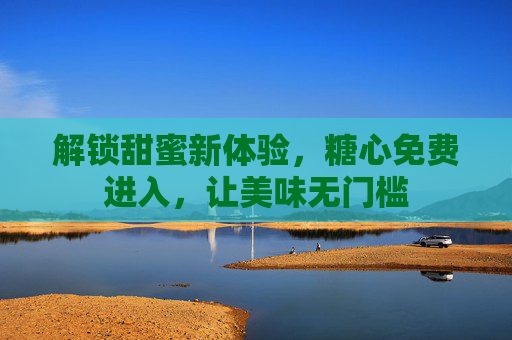 解锁甜蜜新体验，糖心免费进入，让美味无门槛