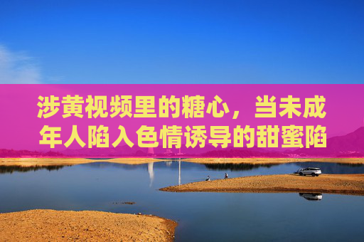 涉黄视频里的糖心，当未成年人陷入色情诱导的甜蜜陷阱