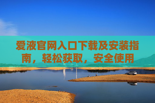 爱液官网入口下载及安装指南，轻松获取，安全使用