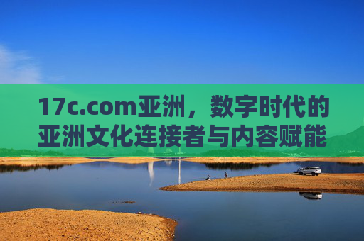 17c.com亚洲，数字时代的亚洲文化连接者与内容赋能平台