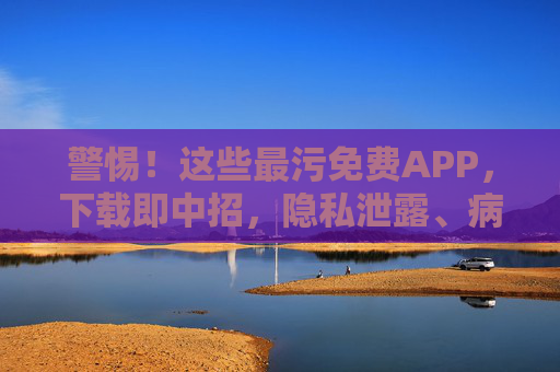 警惕！这些最污免费APP，下载即中招，隐私泄露、病毒植入，别再傻傻下载了！