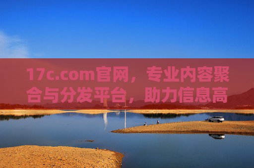 17c.com官网，专业内容聚合与分发平台，助力信息高效获取与传播