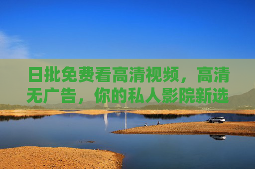 日批免费看高清视频，高清无广告，你的私人影院新选择