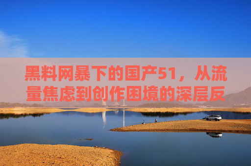 黑料网暴下的国产51，从流量焦虑到创作困境的深层反思