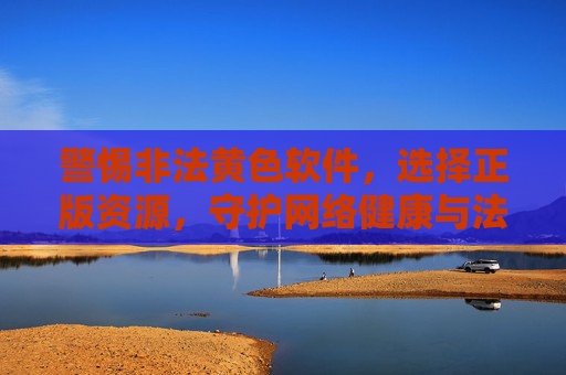 警惕非法黄色软件，选择正版资源，守护网络健康与法律安全