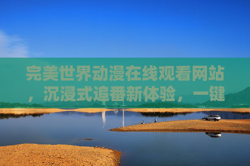 完美世界动漫在线观看网站，沉浸式追番新体验，一键解锁热血奇幻之旅