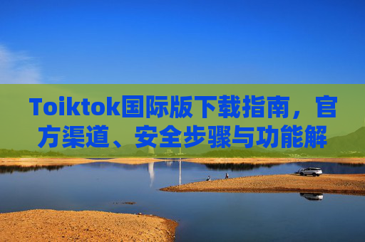 Toiktok国际版下载指南，官方渠道、安全步骤与功能解析