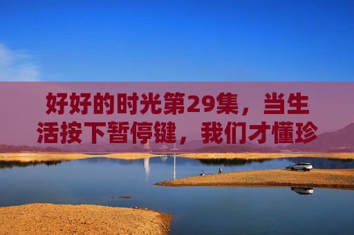 好好的时光第29集，当生活按下暂停键，我们才懂珍惜的重量