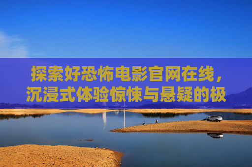 探索好恐怖电影官网在线，沉浸式体验惊悚与悬疑的极致魅力