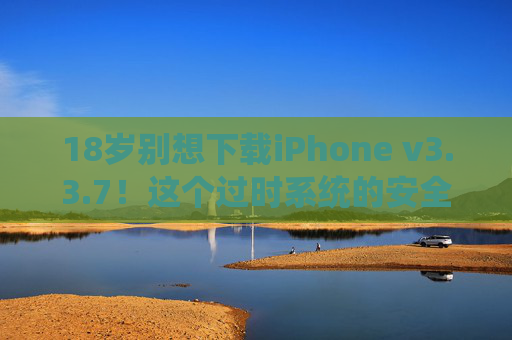 18岁别想下载iPhone v3.3.7！这个过时系统的安全陷阱，年轻人别轻易尝试