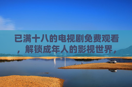 已满十八的电视剧免费观看，解锁成年人的影视世界，告别广告与限制
