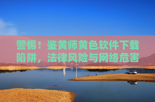 警惕！鉴黄师黄色软件下载陷阱，法律风险与网络危害全解析