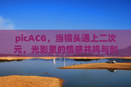 picACG，当镜头遇上二次元，光影里的情感共鸣与创作新生