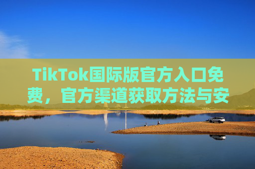 TikTok国际版官方入口免费，官方渠道获取方法与安全指南