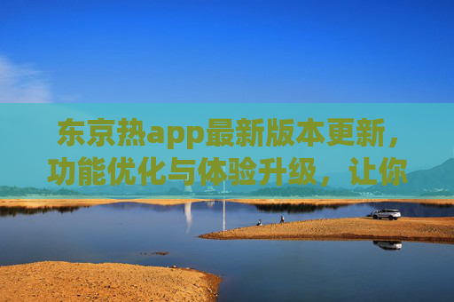 东京热app最新版本更新，功能优化与体验升级，让你追番更爽！
