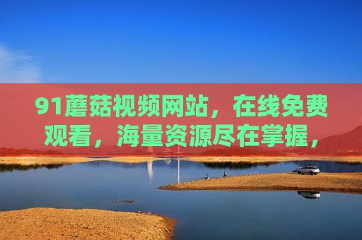 91蘑菇视频网站，在线免费观看，海量资源尽在掌握，轻松享受精彩内容