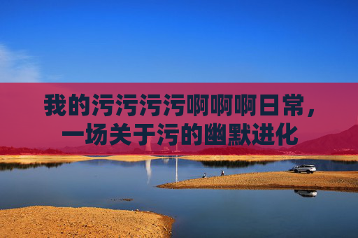 我的污污污污啊啊啊日常，一场关于污的幽默进化