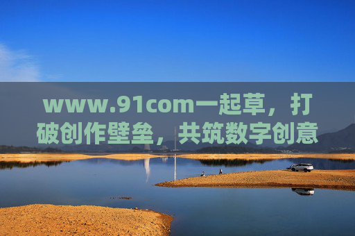 www.91com一起草，打破创作壁垒，共筑数字创意新生态