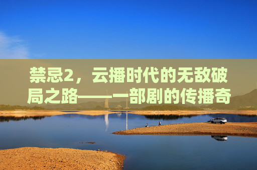 禁忌2，云播时代的无敌破局之路——一部剧的传播奇迹与行业启示