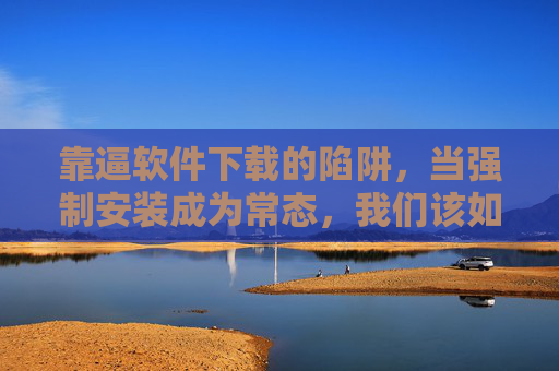 靠逼软件下载的陷阱，当强制安装成为常态，我们该如何自处？