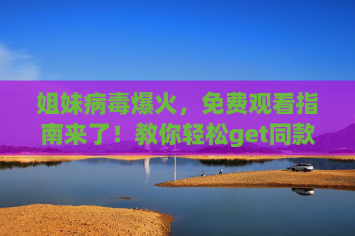 姐妹病毒爆火，免费观看指南来了！教你轻松get同款，还不花一分钱