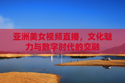 亚洲美女视频直播，文化魅力与数字时代的交融