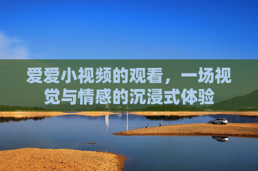 爱爱小视频的观看，一场视觉与情感的沉浸式体验
