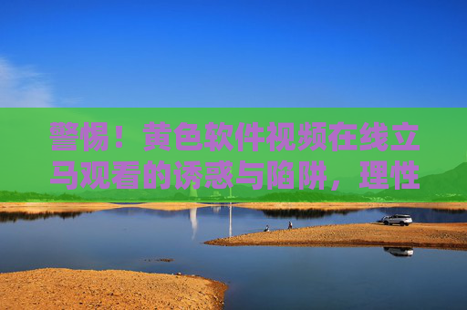 警惕！黄色软件视频在线立马观看的诱惑与陷阱，理性看待视频内容，远离非法途径