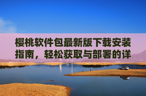 樱桃软件包最新版下载安装指南，轻松获取与部署的详细步骤
