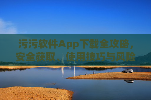 污污软件App下载全攻略，安全获取、使用技巧与风险防范指南